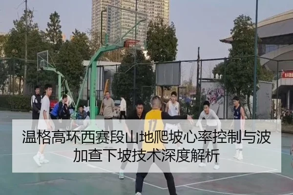 温格高环西赛段山地爬坡心率控制与波加查下坡技术深度解析